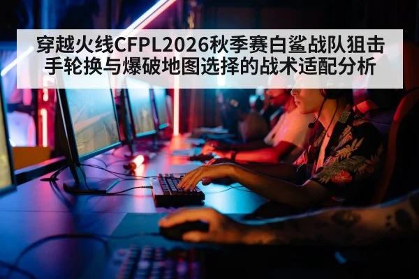 穿越火线CFPL2026秋季赛白鲨战队狙击手轮换与爆破地图选择的战术适配分析